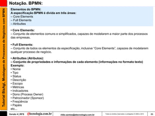 Notação. BPMN:
                                                                Elementos do BPMN:
Tutorial BizAgi, Modelagem de Processos de Negócios com BPMN

                                                                A especificação BPMN é divida em três áreas:
                                                                – Core Elements
                                                                – Full Elements
                                                                – Atributtes

                                                                • Core Elements:
                                                                – Conjunto de elementos comuns e simplificados, capazes de modelarem a maior parte dos processos
                                                                das empresas.

                                                                • Full Elements:
                                                                – Conjunto de todos os elementos da especificação, inclusive “Core Elements”, capazes de modelarem
                                                                qualquer processo de negócio.

                                                                • Atributtes (Atributos):
                                                                – Conjunto de propriedades e informações de cada elemento (informações no formato texto)
                                                                Exemplo:
                                                                • Nome
                                                                • Tipo
                                                                • Status
                                                                • Descrição
                                                                • Escopo
                                                                • Métricas
                                                                • Indicadores
                                                                • Dono (Process Owner)
                                                                • Patrocinador (Sponsor)
                                                                • Freqüência
                                                                • Papéis
                                                                etc...
                                                               Versão 4 | RFS                      rildo.santos@etecnologia.com.br   Todos os direitos reservados e protegidos © 2006 e 2010   86
 