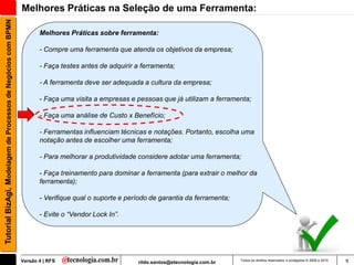 Tutorial BizAgi, Modelagem de Processos de Negócios com BPMN   Melhores Práticas na Seleção de uma Ferramenta:

                                                                      Melhores Práticas sobre ferramenta:

                                                                      - Compre uma ferramenta que atenda os objetivos da empresa;

                                                                      - Faça testes antes de adquirir a ferramenta;

                                                                      - A ferramenta deve ser adequada a cultura da empresa;

                                                                      - Faça uma visita a empresas e pessoas que já utilizam a ferramenta;

                                                                      - Faça uma análise de Custo x Benefício;

                                                                      - Ferramentas influenciam técnicas e notações. Portanto, escolha uma
                                                                      notação antes de escolher uma ferramenta;

                                                                      - Para melhorar a produtividade considere adotar uma ferramenta;

                                                                      - Faça treinamento para dominar a ferramenta (para extrair o melhor da
                                                                      ferramenta);

                                                                      - Verifique qual o suporte e período de garantia da ferramenta;

                                                                      - Evite o “Vendor Lock In”.




                                                               Versão 4 | RFS                         rildo.santos@etecnologia.com.br   Todos os direitos reservados e protegidos © 2006 e 2010   9
 