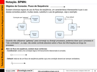 Tutorial BizAgi, Modelagem de Processos de Negócios com BPMN   Notação. BPMN:
                                                               Objetos de Conexão. Fluxo de Sequência:
                                                               Existem diversas regras de uso do fluxo de seqüência, um característica interessante é que o uso
                                                               destas conexões podem, muitas vezes, substituir o uso de gateways, veja o exemplo:

                                                                          Condução sem “gateway”                                                      Fluxo default
                                                                                                   Processar                              Processar
                                                                                                     Ticket                                 Ticket



                                                                                   Receber                                                                       Fazer
                                                                                    Ticket                                                                      entrega



                                                                                                   Aprovar                                 Aprovar
                                                                                                    Ticket                                  Ticket



                                                               Quando não utilizamos “gateway” para convergir ou divergir processos, podemos dizer que o processo é
                                                               “não controlado”, ou seja, não existe controle absoluto sobre o fluxo de informações ao longo do
                                                               processo.
                                                               Além do fluxo de seqüência, existem duas variâncias:
                                                               – Condicional: existe uma condição lógica intrinsecamente relacionada à conexão;



                                                               – Default: trata-se de um fluxo de seqüência padrão cujo uma condição deverá ser sempre verdadeira;




                                                               Versão 4 | RFS                                  rildo.santos@etecnologia.com.br        Todos os direitos reservados e protegidos © 2006 e 2010   94
 