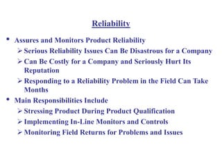 Reliability
• Assures and Monitors Product Reliability
Serious Reliability Issues Can Be Disastrous for a Company
Can Be Costly for a Company and Seriously Hurt Its
Reputation
Responding to a Reliability Problem in the Field Can Take
Months
• Main Responsibilities Include
Stressing Product During Product Qualification
Implementing In-Line Monitors and Controls
Monitoring Field Returns for Problems and Issues
 