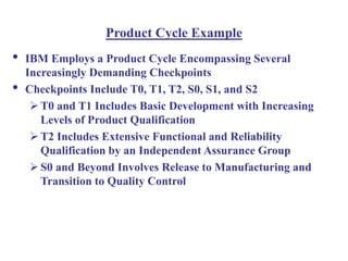 Product Cycle Example
• IBM Employs a Product Cycle Encompassing Several
Increasingly Demanding Checkpoints
• Checkpoints Include T0, T1, T2, S0, S1, and S2
T0 and T1 Includes Basic Development with Increasing
Levels of Product Qualification
T2 Includes Extensive Functional and Reliability
Qualification by an Independent Assurance Group
S0 and Beyond Involves Release to Manufacturing and
Transition to Quality Control
 