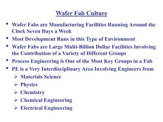 Wafer Fab Culture
• Wafer Fabs are Manufacturing Facilities Running Around the
Clock Seven Days a Week
• Most Development Runs in this Type of Environment
• Wafer Fabs are Large Multi-Billion Dollar Facilities Involving
the Contribution of a Variety of Different Groups
• Process Engineering is One of the Most Key Groups in a Fab
• PE is a Very Interdisciplinary Area Involving Engineers from
 Materials Science
 Physics
 Chemistry
 Chemical Engineering
 Electrical Engineering
 