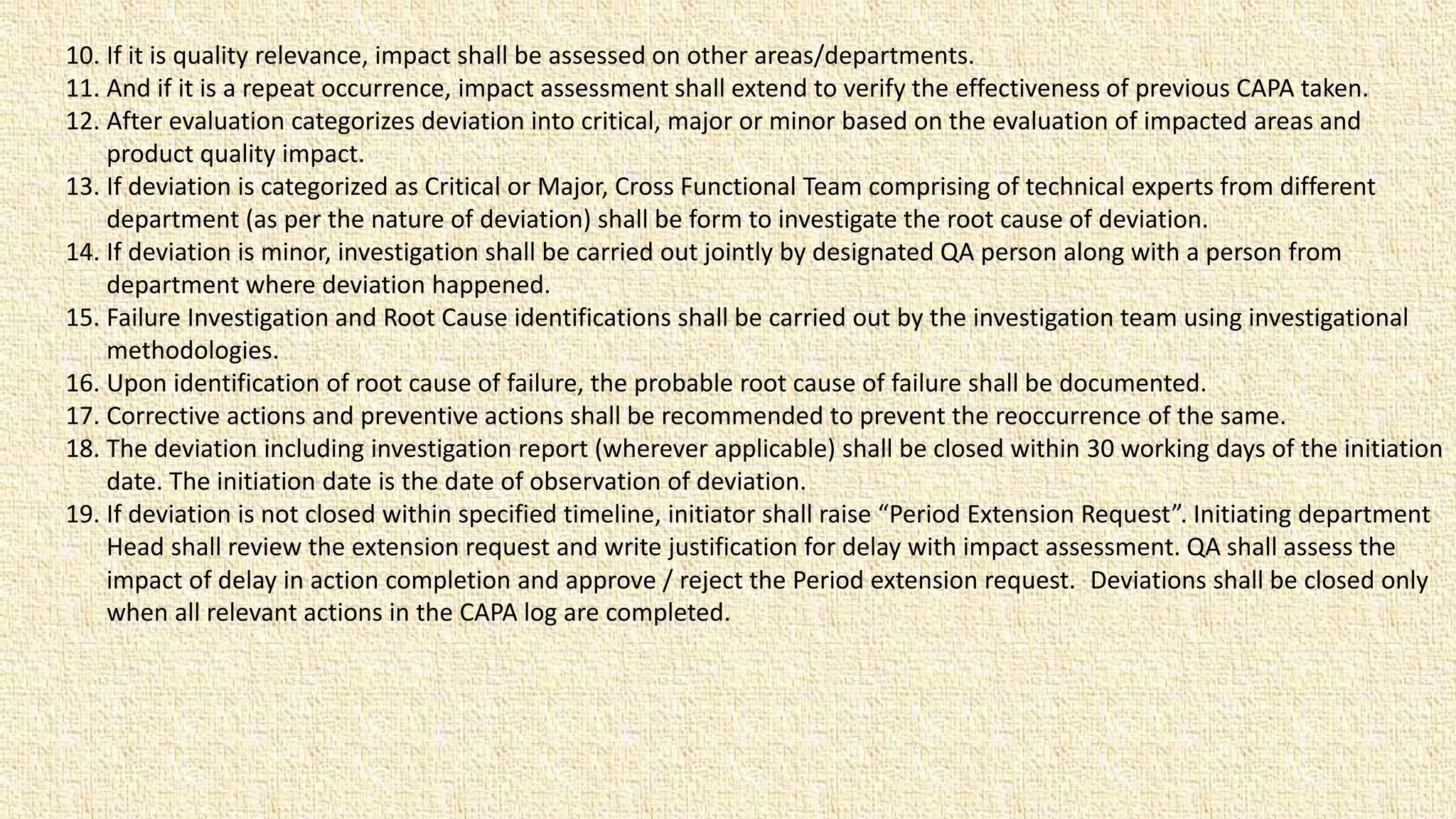 10. If it is quality relevance, impact shall be assessed on other areas/departments.
11. And if it is a repeat occurrence, impact assessment shall extend to verify the effectiveness of previous CAPA taken.
12. After evaluation categorizes deviation into critical, major or minor based on the evaluation of impacted areas and
product quality impact.
13. If deviation is categorized as Critical or Major, Cross Functional Team comprising of technical experts from different
department (as per the nature of deviation) shall be form to investigate the root cause of deviation.
14. If deviation is minor, investigation shall be carried out jointly by designated QA person along with a person from
department where deviation happened.
15. Failure Investigation and Root Cause identifications shall be carried out by the investigation team using investigational
methodologies.
16. Upon identification of root cause of failure, the probable root cause of failure shall be documented.
17. Corrective actions and preventive actions shall be recommended to prevent the reoccurrence of the same.
18. The deviation including investigation report (wherever applicable) shall be closed within 30 working days of the initiation
date. The initiation date is the date of observation of deviation.
19. If deviation is not closed within specified timeline, initiator shall raise “Period Extension Request”. Initiating department
Head shall review the extension request and write justification for delay with impact assessment. QA shall assess the
impact of delay in action completion and approve / reject the Period extension request. Deviations shall be closed only
when all relevant actions in the CAPA log are completed.
 