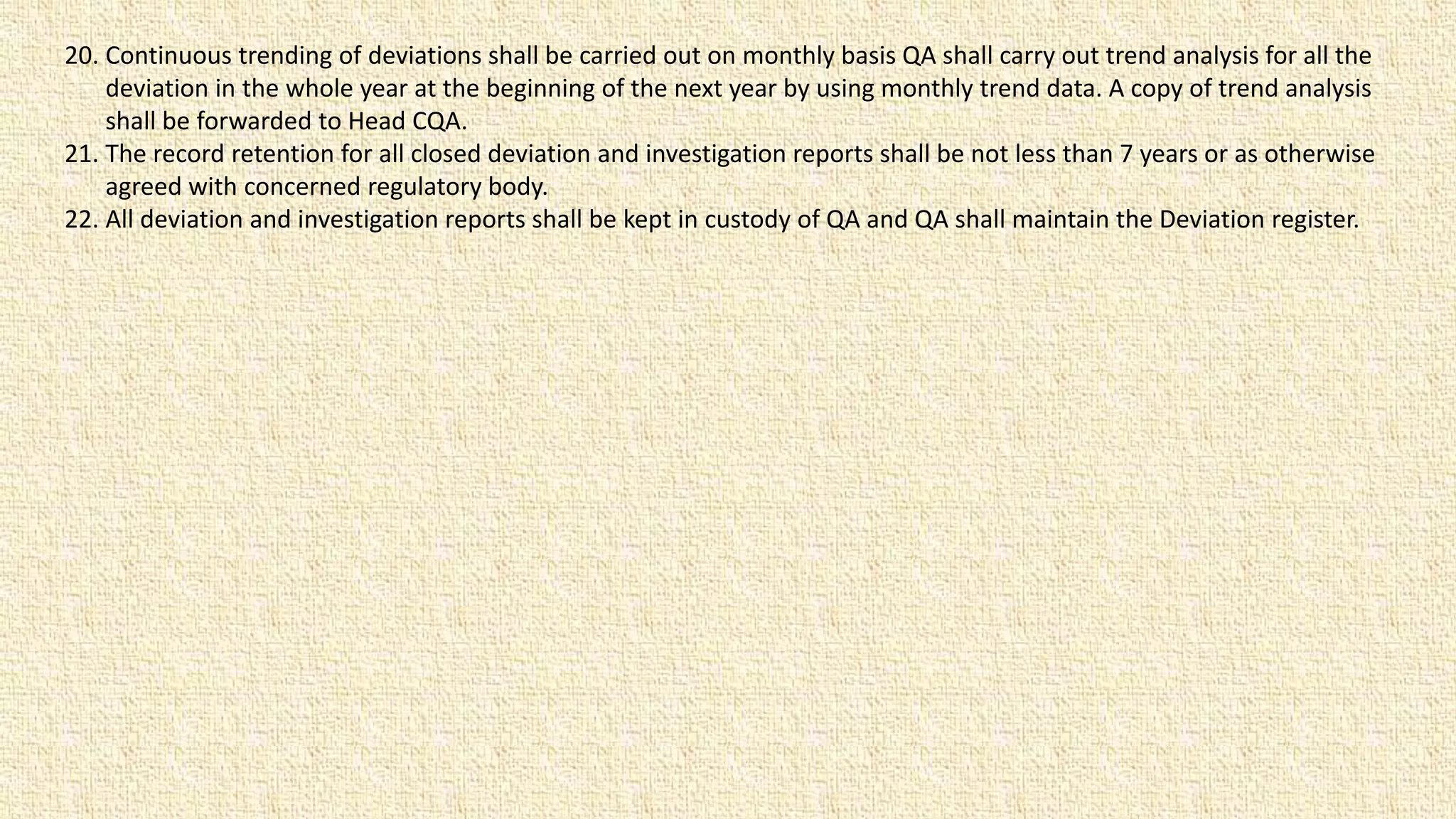 20. Continuous trending of deviations shall be carried out on monthly basis QA shall carry out trend analysis for all the
deviation in the whole year at the beginning of the next year by using monthly trend data. A copy of trend analysis
shall be forwarded to Head CQA.
21. The record retention for all closed deviation and investigation reports shall be not less than 7 years or as otherwise
agreed with concerned regulatory body.
22. All deviation and investigation reports shall be kept in custody of QA and QA shall maintain the Deviation register.
 