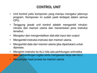 CONTROL UNIT
• Unit kontrol yaitu komponen yang mampu mengatur jalannya
program. Komponen ini sudah pasti terdapat dalam semua
CPU.
• Tanggung jawab unit kontrol adalah mengambil intruksiintruksi dari memori utama dan menentukan jenis instruksi
tersebut.
• Mengatur dan mengendalikan alat-alat input dan output
• Mengambil instruksi-instruksi dari memori utama.
• Mengambil data dari memori utama (jika diperlukan) untuk
diproses.
• Mengirim instruksi ke ALU bila ada perhitungan aritmatika
atau perbandingan logika serta mengawasi kerja dari ALU.

• Menyimpan hasil proses ke memori utama.

 
