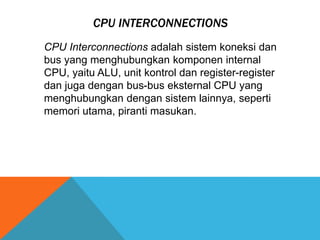 CPU INTERCONNECTIONS
CPU Interconnections adalah sistem koneksi dan
bus yang menghubungkan komponen internal
CPU, yaitu ALU, unit kontrol dan register-register
dan juga dengan bus-bus eksternal CPU yang
menghubungkan dengan sistem lainnya, seperti
memori utama, piranti masukan.

 