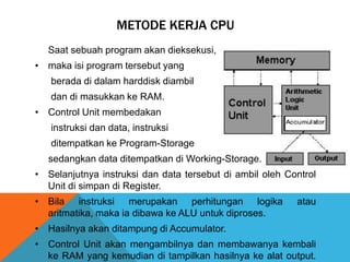 METODE KERJA CPU
Saat sebuah program akan dieksekusi,
• maka isi program tersebut yang
berada di dalam harddisk diambil

dan di masukkan ke RAM.
• Control Unit membedakan
instruksi dan data, instruksi
ditempatkan ke Program-Storage
sedangkan data ditempatkan di Working-Storage.
• Selanjutnya instruksi dan data tersebut di ambil oleh Control
Unit di simpan di Register.
• Bila instruksi merupakan perhitungan logika
aritmatika, maka ia dibawa ke ALU untuk diproses.

atau

• Hasilnya akan ditampung di Accumulator.
• Control Unit akan mengambilnya dan membawanya kembali
ke RAM yang kemudian di tampilkan hasilnya ke alat output.

 