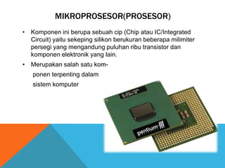 MIKROPROSESOR(PROSESOR)
• Komponen ini berupa sebuah cip (Chip atau IC/Integrated
Circuit) yaitu sekeping silikon berukuran beberapa milimiter
persegi yang mengandung puluhan ribu transistor dan
komponen elektronik yang lain.
• Merupakan salah satu komponen terpenting dalam
sistem komputer

 