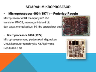 SEJARAH MIKROPROSESOR
•

Microprocessor 4004(1971) – Federico Faggin

Mikroprosesor 4004 mempunyai 2.250
transistor PMOS, menangani data 4 bit,
dan dapat mengeksekusi 60 ribu operasi per detik.
• Microprocessor 8080 (1974)
Mikroprosessor yang pertamakali digunakan

Untuk komputer rumah yaitu Kit Altair yang
Berukuran 8 bit

 