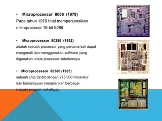 •

Microprocessor 8086 (1978)

Pada tahun 1978 Intel memperkenalkan
mikroprosesor 16-bit 8086
•

Microprocessor 80286 (1982)

adalah sebuah processor yang pertama kali dapat
mengenali dan menggunakan software yang

digunakan untuk processor sebelumnya
•

Microprocessor 80386 (1985)

sebuah chip 32-bit dengan 275.000 transistor
dan kemampuan menjalankan berbagai
macam program sekaligus.

 