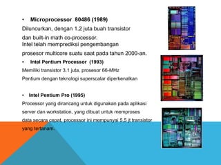 •

Microprocessor 80486 (1989)

Diluncurkan, dengan 1.2 juta buah transistor
dan built-in math co-processor.
Intel telah memprediksi pengembangan
prosesor multicore suatu saat pada tahun 2000-an.
•

Intel Pentium Processor (1993)

Memiliki transistor 3.1 juta, prosesor 66-MHz
Pentium dengan teknologi superscalar diperkenalkan
•

Intel Pentium Pro (1995)

Processor yang dirancang untuk digunakan pada aplikasi
server dan workstation, yang dibuat untuk memproses

data secara cepat, processor ini mempunyai 5,5 jt transistor
yang tertanam.

 