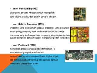 •

Intel Pentium II (1997)

dirancang secara khusus untuk mengolah
data video, audio, dan grafik secara efisien.
•

Intel Celeron Processor (1999)

processor yang dikeluarkan sebagai processor yang ditujukan
untuk pengguna yang tidak terlalu membutuhkan kinerja

processor yang lebih cepat bagi pengguna yang ingin membangun sebuah
system computer dengan budget (harga) yang tidak terlalu besar
•

Intel Pentium III (2000)

merupakan processor yang diberi tambahan 70

instruksi baru yang secara dramatis
memperkaya kemampuan pencitraan tingkat tinggi,
tiga dimensi, audio streaming, dan aplikasi-aplikasi
video serta pengenalan suara

 