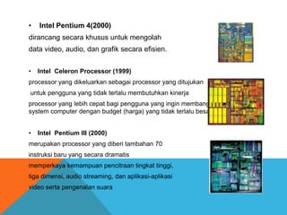 •

Intel Pentium 4(2000)

dirancang secara khusus untuk mengolah
data video, audio, dan grafik secara efisien.
•

Intel Celeron Processor (1999)

processor yang dikeluarkan sebagai processor yang ditujukan
untuk pengguna yang tidak terlalu membutuhkan kinerja

processor yang lebih cepat bagi pengguna yang ingin membangun sebuah
system computer dengan budget (harga) yang tidak terlalu besar
•

Intel Pentium III (2000)

merupakan processor yang diberi tambahan 70

instruksi baru yang secara dramatis
memperkaya kemampuan pencitraan tingkat tinggi,
tiga dimensi, audio streaming, dan aplikasi-aplikasi
video serta pengenalan suara

 