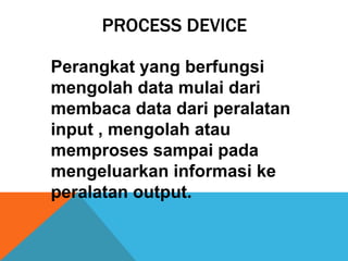 PROCESS DEVICE
Perangkat yang berfungsi
mengolah data mulai dari
membaca data dari peralatan
input , mengolah atau
memproses sampai pada
mengeluarkan informasi ke
peralatan output.

 
