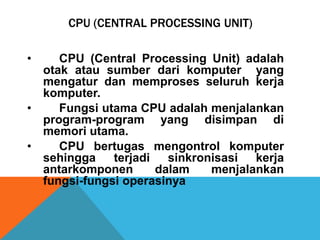 CPU (CENTRAL PROCESSING UNIT)
•

CPU (Central Processing Unit) adalah
otak atau sumber dari komputer yang
mengatur dan memproses seluruh kerja
komputer.
•
Fungsi utama CPU adalah menjalankan
program-program yang disimpan di
memori utama.
•
CPU bertugas mengontrol komputer
sehingga
terjadi
sinkronisasi
kerja
antarkomponen
dalam
menjalankan
fungsi-fungsi operasinya

 