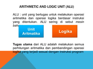 ARITHMETIC AND LOGIC UNIT (ALU)
ALU : unit yang bertugas untuk melakukan operasi
aritmetika dan operasi logika berdasar instruksi
yang ditentukan. ALU sering di sebut mesin
bahasa.

Unit
Aritmatika

Logika

Tugas utama dari ALU adalah melakukan semua
perhitungan aritmatika dan pembandingan operasi
logika yang terjadi sesuai dengan instruksi program

 
