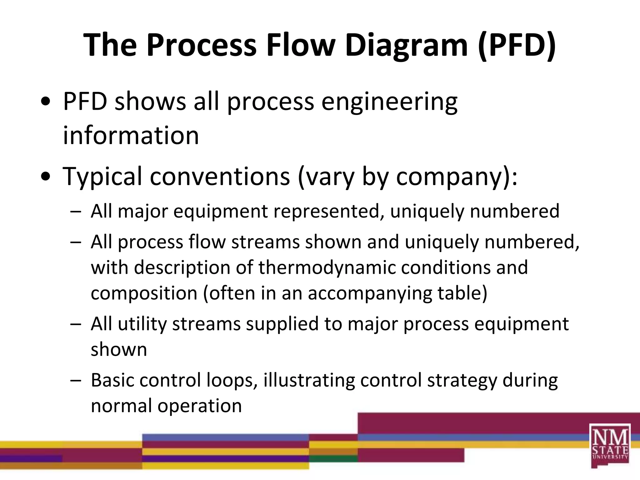 The Process Flow Diagram (PFD)
• PFD shows all process engineering
information
• Typical conventions (vary by company):
– All major equipment represented, uniquely numbered
– All process flow streams shown and uniquely numbered,
with description of thermodynamic conditions and
composition (often in an accompanying table)
– All utility streams supplied to major process equipment
shown
– Basic control loops, illustrating control strategy during
normal operation
 