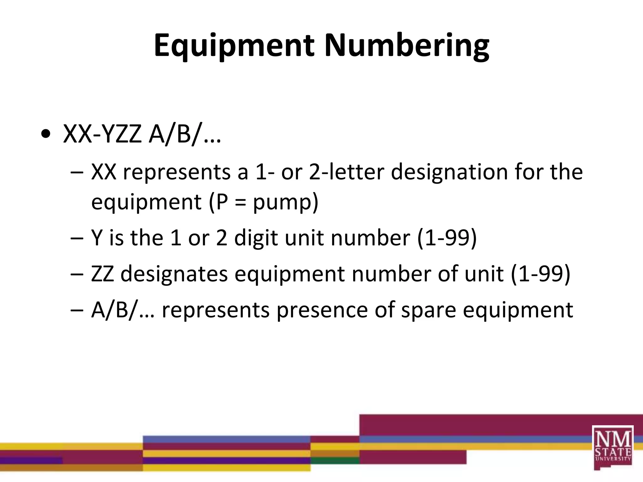 Equipment Numbering
• XX-YZZ A/B/…
– XX represents a 1- or 2-letter designation for the
equipment (P = pump)
– Y is the 1 or 2 digit unit number (1-99)
– ZZ designates equipment number of unit (1-99)
– A/B/… represents presence of spare equipment
 