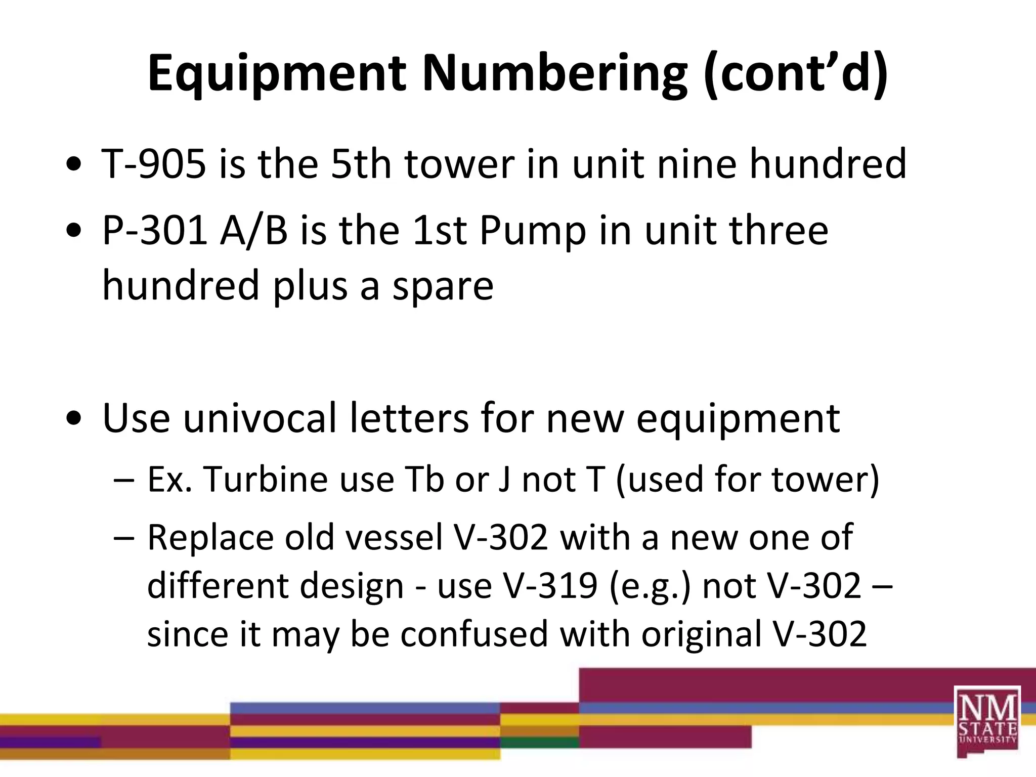Equipment Numbering (cont’d)
• T-905 is the 5th tower in unit nine hundred
• P-301 A/B is the 1st Pump in unit three
hundred plus a spare
• Use univocal letters for new equipment
– Ex. Turbine use Tb or J not T (used for tower)
– Replace old vessel V-302 with a new one of
different design - use V-319 (e.g.) not V-302 –
since it may be confused with original V-302
 