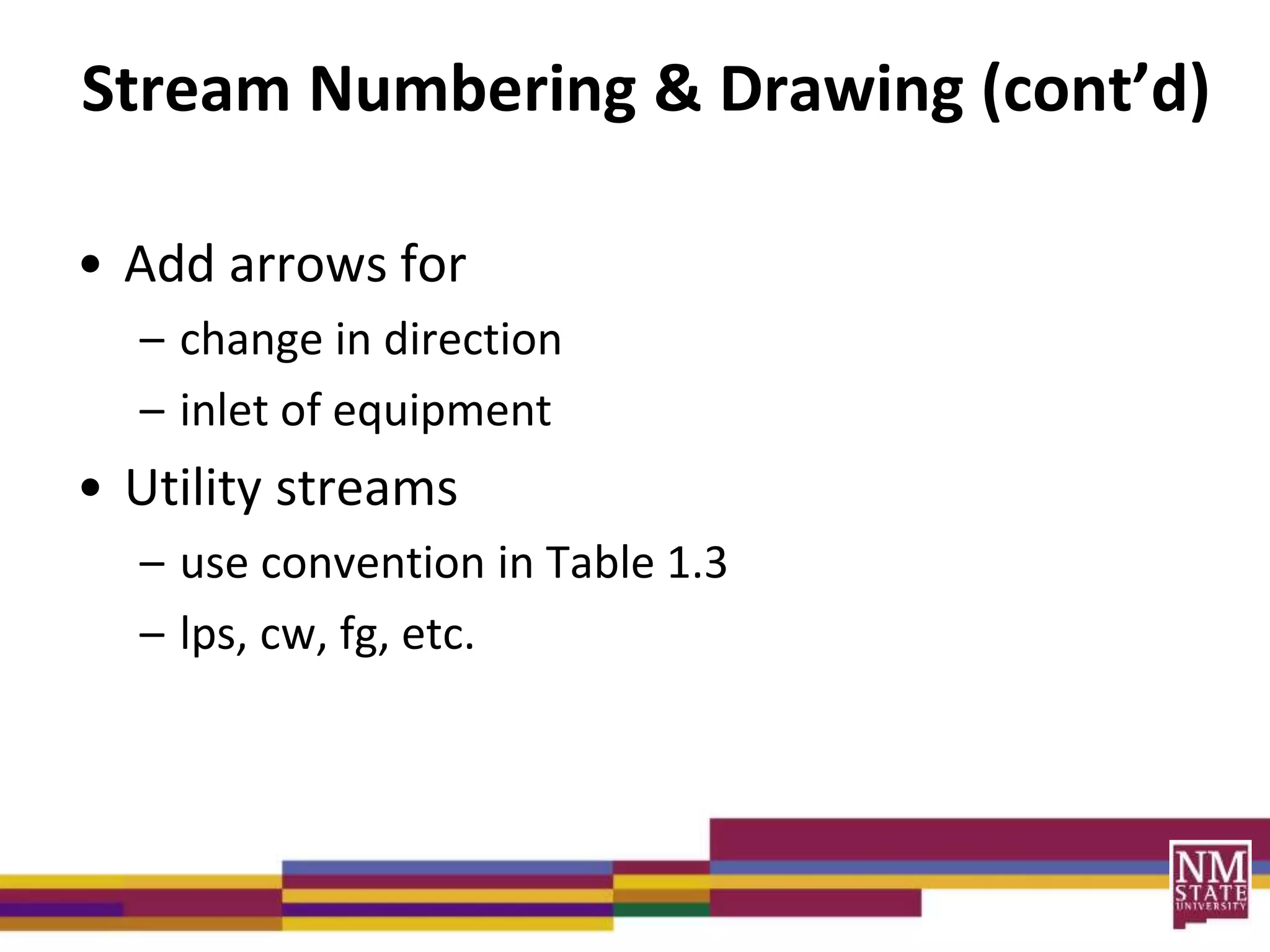 Stream Numbering & Drawing (cont’d)
• Add arrows for
– change in direction
– inlet of equipment
• Utility streams
– use convention in Table 1.3
– lps, cw, fg, etc.
 