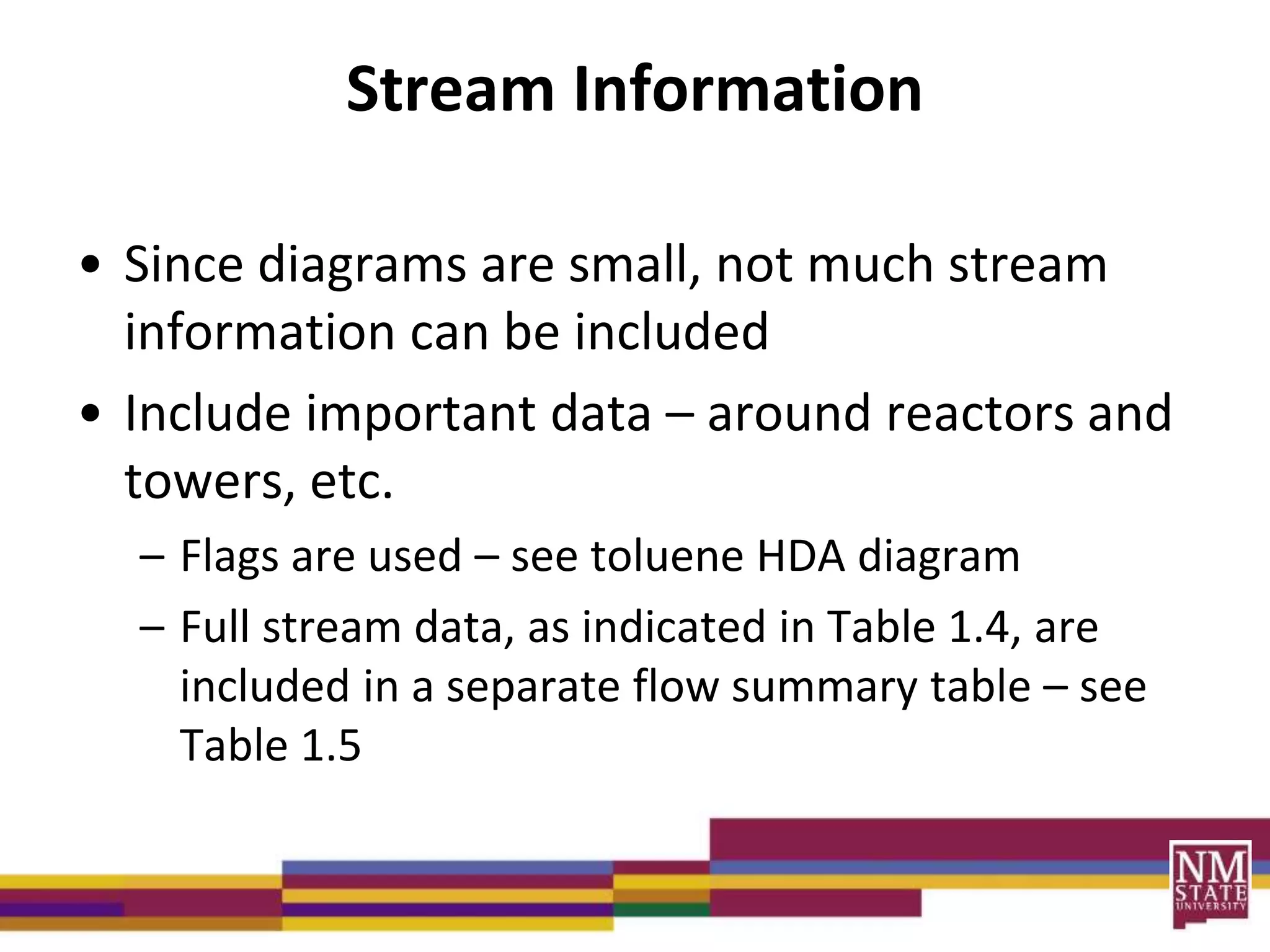 Stream Information
• Since diagrams are small, not much stream
information can be included
• Include important data – around reactors and
towers, etc.
– Flags are used – see toluene HDA diagram
– Full stream data, as indicated in Table 1.4, are
included in a separate flow summary table – see
Table 1.5
 
