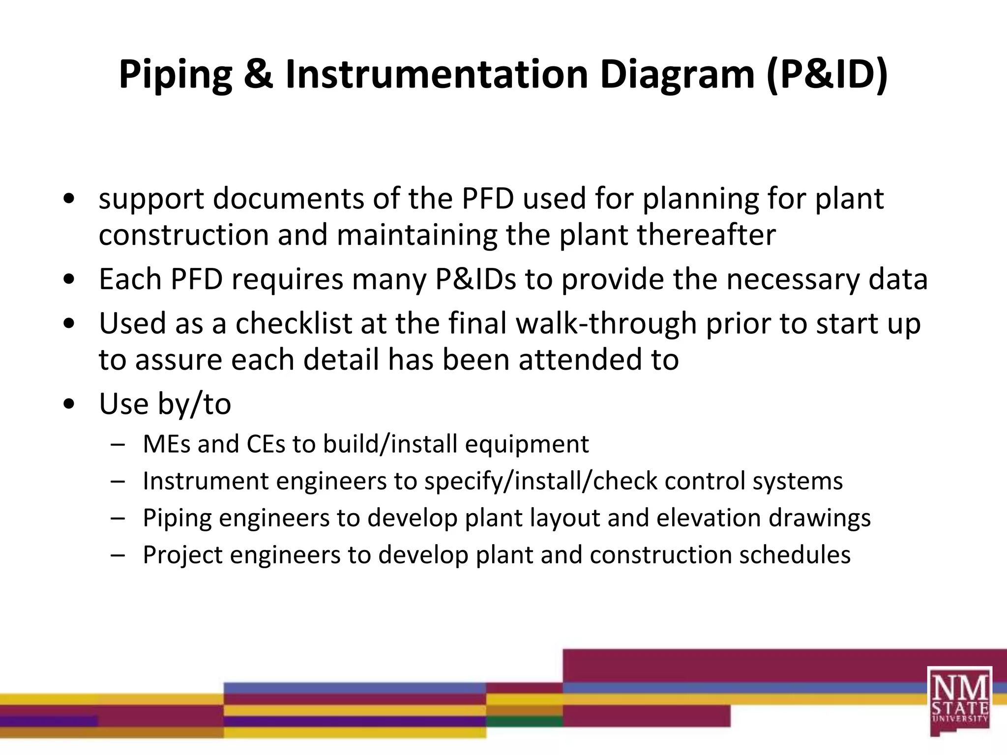 Piping & Instrumentation Diagram (P&ID)
• support documents of the PFD used for planning for plant
construction and maintaining the plant thereafter
• Each PFD requires many P&IDs to provide the necessary data
• Used as a checklist at the final walk-through prior to start up
to assure each detail has been attended to
• Use by/to
– MEs and CEs to build/install equipment
– Instrument engineers to specify/install/check control systems
– Piping engineers to develop plant layout and elevation drawings
– Project engineers to develop plant and construction schedules
 