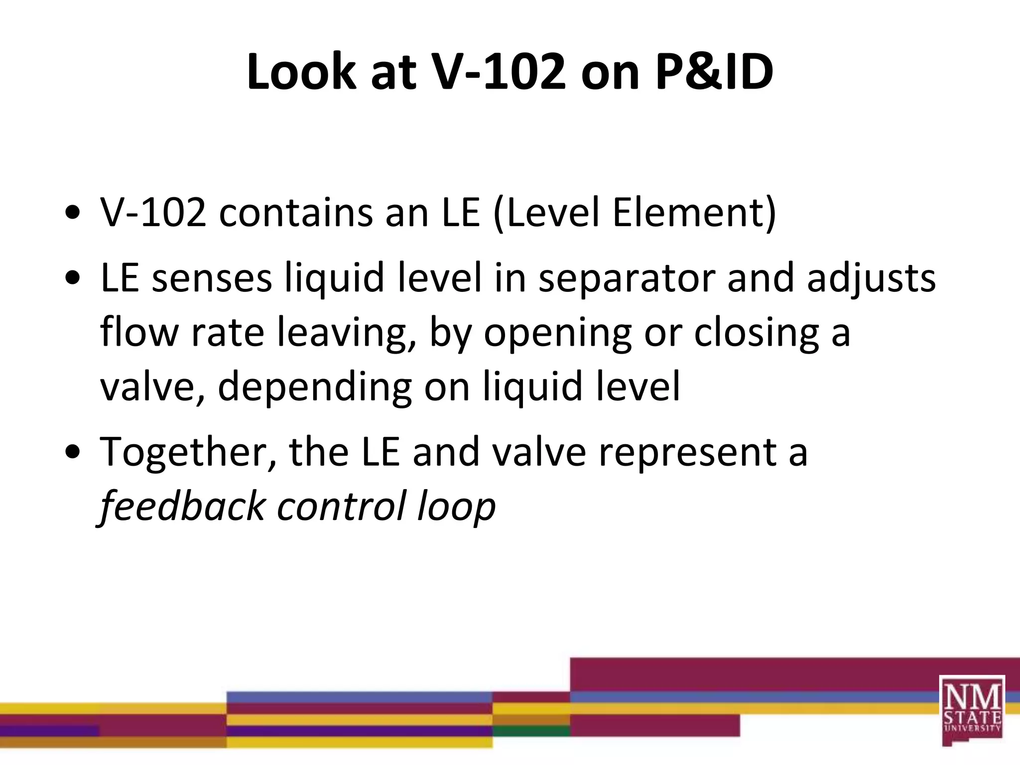 Look at V-102 on P&ID
• V-102 contains an LE (Level Element)
• LE senses liquid level in separator and adjusts
flow rate leaving, by opening or closing a
valve, depending on liquid level
• Together, the LE and valve represent a
feedback control loop
 
