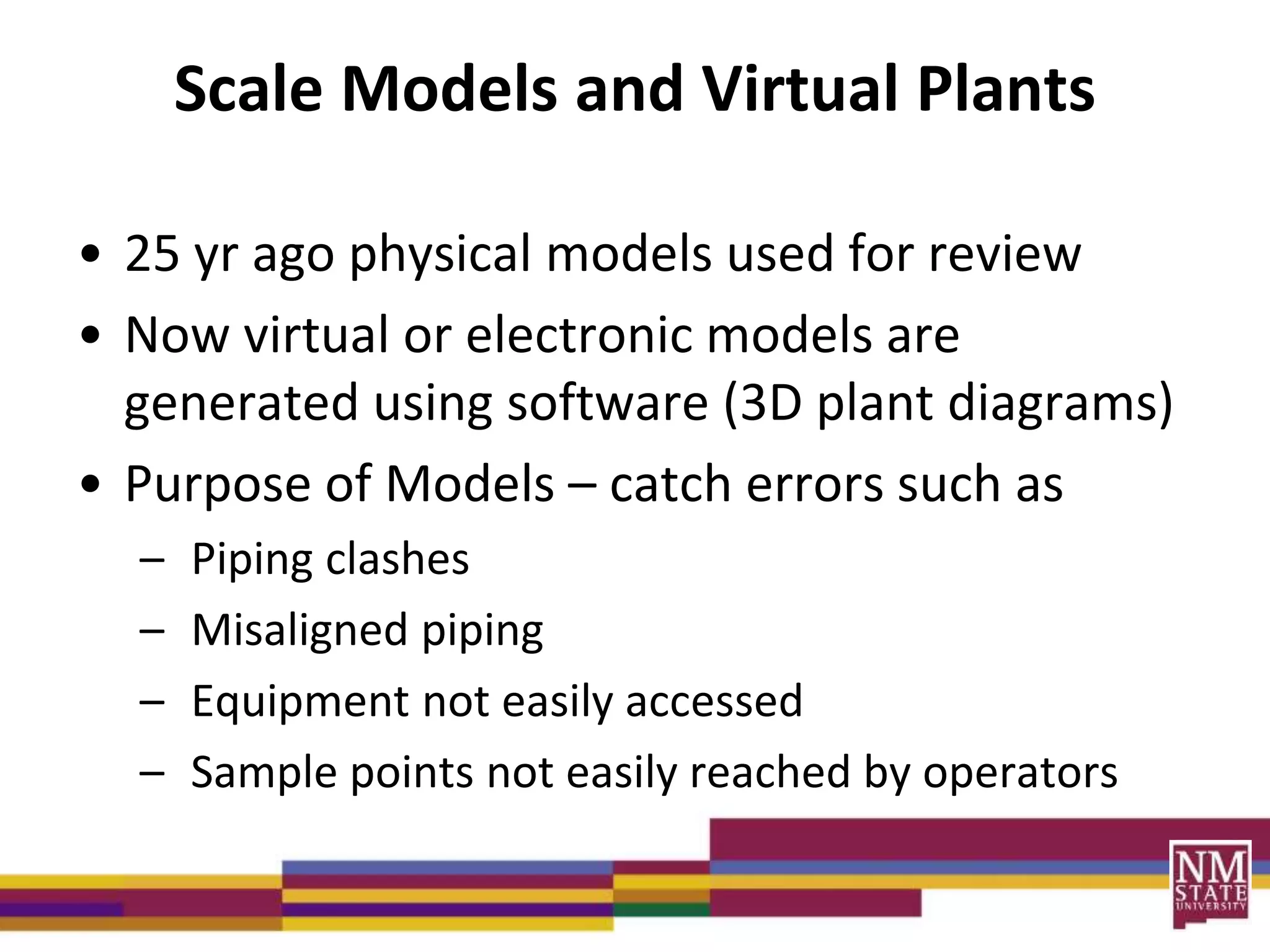 Scale Models and Virtual Plants
• 25 yr ago physical models used for review
• Now virtual or electronic models are
generated using software (3D plant diagrams)
• Purpose of Models – catch errors such as
– Piping clashes
– Misaligned piping
– Equipment not easily accessed
– Sample points not easily reached by operators
 