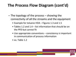 The Process Flow Diagram (cont’d)
– The topology of the process – showing the
connectivity of all the streams and the equipment
• Example for toluene HDA – Figures 1.3 and 1.5
• Tables 1.2 and 1.4 – list information that should be on
the PFD but cannot fit
• Use appropriate conventions – consistency is important
in communication of process information
• ex. Table 1.2
 