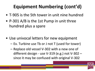Equipment Numbering (cont’d)
• T-905 is the 5th tower in unit nine hundred
• P-301 A/B is the 1st Pump in unit three
hundred plus a spare
• Use univocal letters for new equipment
– Ex. Turbine use Tb or J not T (used for tower)
– Replace old vessel V-302 with a new one of
different design - use V-319 (e.g.) not V-302 –
since it may be confused with original V-302
 