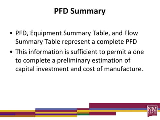 PFD Summary
• PFD, Equipment Summary Table, and Flow
Summary Table represent a complete PFD
• This information is sufficient to permit a one
to complete a preliminary estimation of
capital investment and cost of manufacture.
 