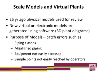 Scale Models and Virtual Plants
• 25 yr ago physical models used for review
• Now virtual or electronic models are
generated using software (3D plant diagrams)
• Purpose of Models – catch errors such as
– Piping clashes
– Misaligned piping
– Equipment not easily accessed
– Sample points not easily reached by operators
 