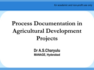 Process Documentation in Agricultural Development Projects Dr A.S.Charyulu MANAGE, Hyderabad for academic and non-profit use only 