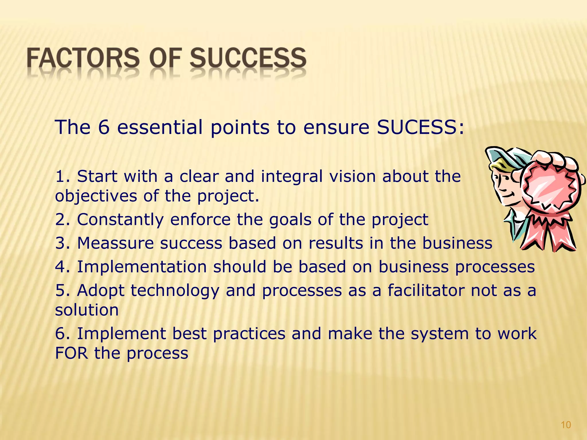The 6 essential points to ensure SUCESS:

1. Start with a clear and integral vision about the
objectives of the project.
2. Constantly enforce the goals of the project
3. Meassure success based on results in the business
4. Implementation should be based on business processes
5. Adopt technology and processes as a facilitator not as a
solution
6. Implement best practices and make the system to work
FOR the process



                                                              10
 