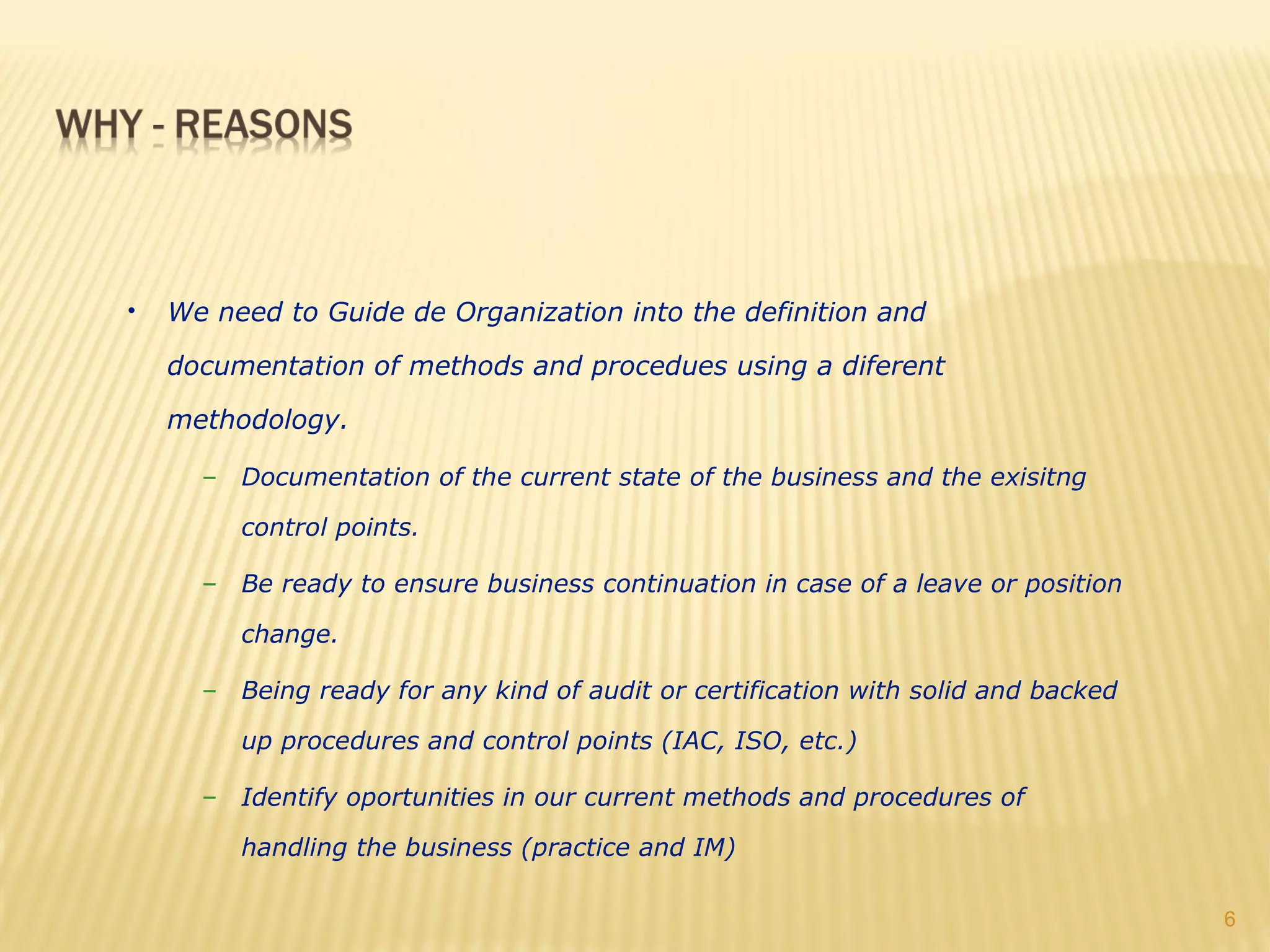 •   We need to Guide de Organization into the definition and

    documentation of methods and procedues using a diferent

    methodology.

      – Documentation of the current state of the business and the exisitng

         control points.

      – Be ready to ensure business continuation in case of a leave or position

         change.

      – Being ready for any kind of audit or certification with solid and backed

         up procedures and control points (IAC, ISO, etc.)

      – Identify oportunities in our current methods and procedures of

         handling the business (practice and IM)

                                                                                   6
 
