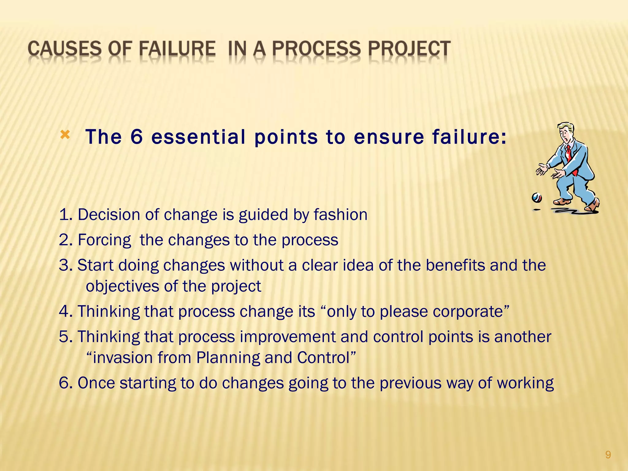    The 6 essential points to ensure failure:


1. Decision of change is guided by fashion
2. Forcing the changes to the process
3. Start doing changes without a clear idea of the benefits and the
    objectives of the project
4. Thinking that process change its “only to please corporate”
5. Thinking that process improvement and control points is another
    “invasion from Planning and Control”
6. Once starting to do changes going to the previous way of working



                                                                      9
 