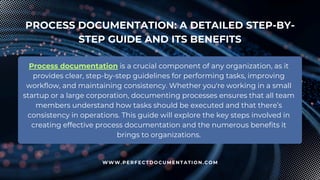 PROCESS DOCUMENTATION: A DETAILED STEP-BY-
STEP GUIDE AND ITS BENEFITS
Process documentation is a crucial component of any organization, as it
provides clear, step-by-step guidelines for performing tasks, improving
workflow, and maintaining consistency. Whether you're working in a small
startup or a large corporation, documenting processes ensures that all team
members understand how tasks should be executed and that there’s
consistency in operations. This guide will explore the key steps involved in
creating effective process documentation and the numerous benefits it
brings to organizations.
WWW.PERFECTDOCUMENTATION.COM
 