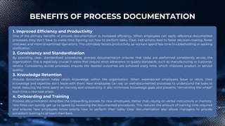 BENEFITS OF PROCESS DOCUMENTATION
1. Improved Efficiency and Productivity
One of the primary benefits of process documentation is increased efficiency. When employees can easily reference documented
processes, they don’t have to waste time figuring out how to perform tasks. Clear instructions lead to faster decision-making, fewer
mistakes, and more streamlined operations. This ultimately boosts productivity, as workers spend less time troubleshooting or seeking
clarification.
2. Consistency and Standardization
By providing clear, standardized procedures, process documentation ensures that tasks are performed consistently across the
organization. This is especially crucial in areas that require strict adherence to quality standards, such as manufacturing or customer
service. Consistency across processes ensures the desired outcomes are achieved every time, which improves product or service
quality.
3. Knowledge Retention
Process documentation helps retain knowledge within the organization. When experienced employees leave or retire, their
knowledge and expertise don’t leave with them. New employees can rely on well-documented processes to understand the tasks at
hand, reducing the time spent on training and onboarding. It also minimizes knowledge gaps and prevents “reinventing the wheel”
each time a new task arises.
4. Onboarding and Training
Process documentation simplifies the onboarding process for new employees. Rather than relying on verbal instructions or memory,
new hires can quickly get up to speed by reviewing the documented procedures. This reduces the amount of training time required
and ensures new employees know exactly how to perform their tasks. Clear documentation also allows managers to provide
consistent training to all team members.
 