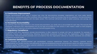 BENEFITS OF PROCESS DOCUMENTATION
5. Continuous Improvement
Process documentation isn’t static; it evolves over time. By documenting processes, organizations can more easily identify
inefficiencies or bottlenecks and refine workflows. When changes are made to a process, they can be updated in the documentation,
ensuring that everyone is working with the latest version. This continual refinement leads to better practices, cost savings, and
improved results.
6. Increased Accountability
By outlining roles and responsibilities in the process documentation, you clarify who is accountable for each step. This ensures that
employees understand their responsibilities and can be held accountable for their actions. It also makes it easier to track progress,
identify issues, and implement corrective measures if something goes wrong.
7. Regulatory Compliance
In industries with strict regulations, process documentation is often required to comply with laws or standards. For example, in
healthcare, finance, and manufacturing, following documented procedures ensures that the organization meets regulatory
requirements. Well-documented processes serve as evidence that the organization adheres to industry standards and provides a
transparent record for audits.
8. Customer Satisfaction
When processes are well-documented and standardized, customer experiences improve. For instance, customer service
representatives can handle inquiries more efficiently by following established protocols, and production teams can deliver products of
consistent quality. This leads to higher customer satisfaction, as customers know they can rely on your company to deliver consistent
and high-quality service or products.
 