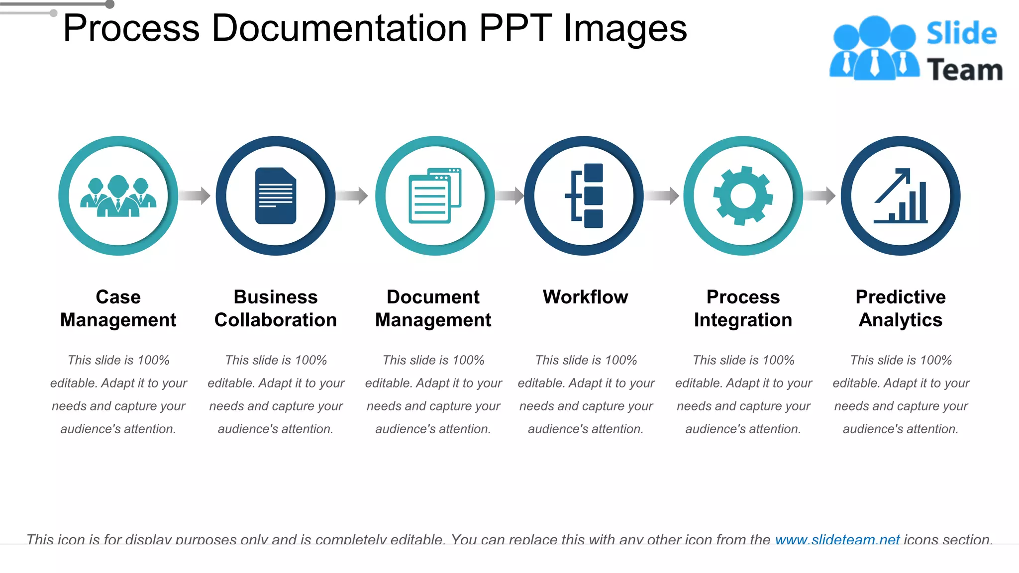 Case
Management
This slide is 100%
editable. Adapt it to your
needs and capture your
audience's attention.
This slide is 100%
editable. Adapt it to your
needs and capture your
audience's attention.
Predictive
Analytics
This slide is 100%
editable. Adapt it to your
needs and capture your
audience's attention.
Process
Integration
This slide is 100%
editable. Adapt it to your
needs and capture your
audience's attention.
Workflow
This slide is 100%
editable. Adapt it to your
needs and capture your
audience's attention.
Business
Collaboration
This slide is 100%
editable. Adapt it to your
needs and capture your
audience's attention.
Document
Management
Process Documentation PPT Images
This icon is for display purposes only and is completely editable. You can replace this with any other icon from the www.slideteam.net icons section.
 