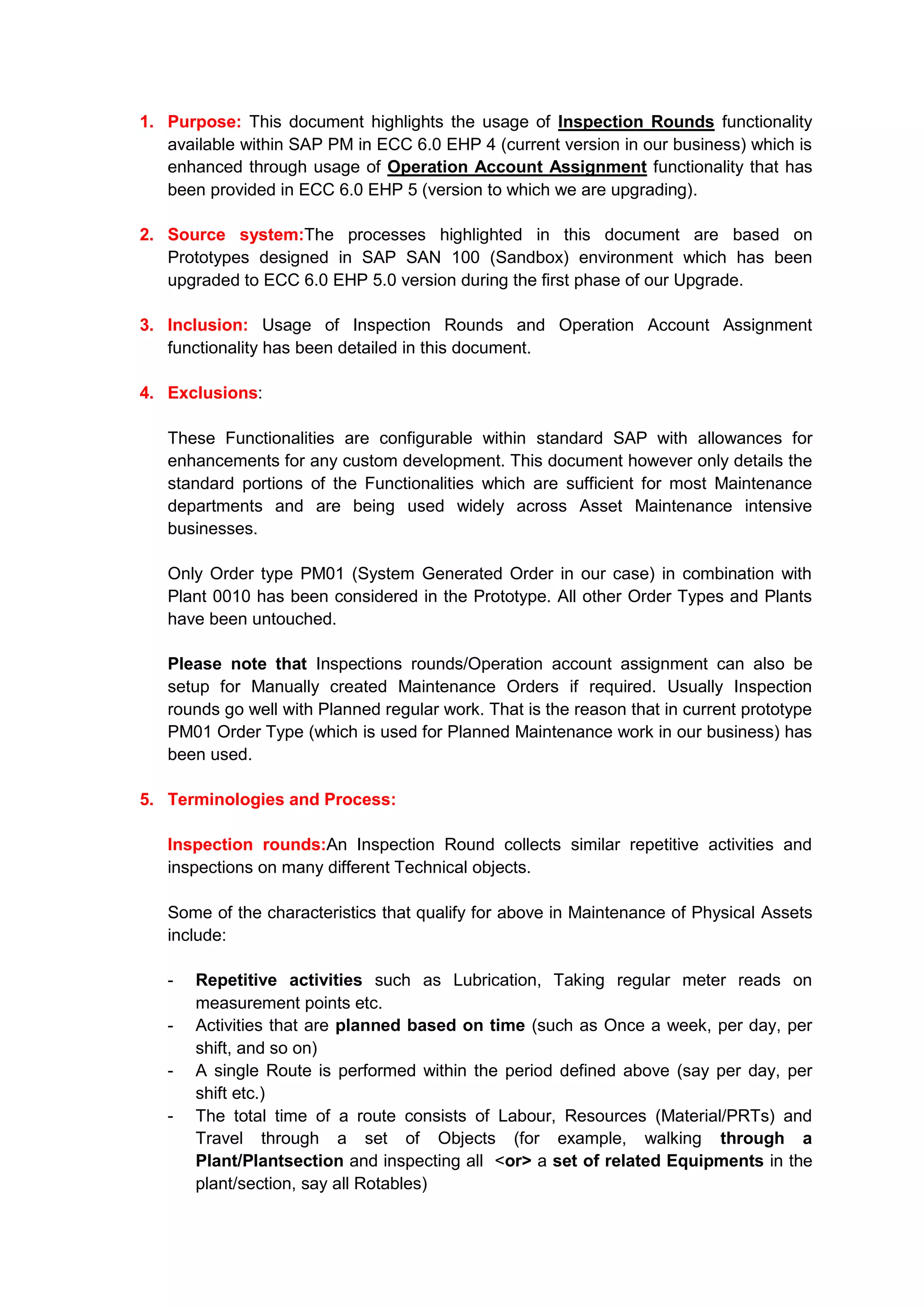 1. Purpose: This document highlights the usage of Inspection Rounds functionality
   available within SAP PM in ECC 6.0 EHP 4 (current version in our business) which is
   enhanced through usage of Operation Account Assignment functionality that has
   been provided in ECC 6.0 EHP 5 (version to which we are upgrading).

2. Source system:The processes highlighted in this document are based on
   Prototypes designed in SAP SAN 100 (Sandbox) environment which has been
   upgraded to ECC 6.0 EHP 5.0 version during the first phase of our Upgrade.

3. Inclusion: Usage of Inspection Rounds and Operation Account Assignment
   functionality has been detailed in this document.

4. Exclusions:

   These Functionalities are configurable within standard SAP with allowances for
   enhancements for any custom development. This document however only details the
   standard portions of the Functionalities which are sufficient for most Maintenance
   departments and are being used widely across Asset Maintenance intensive
   businesses.

   Only Order type PM01 (System Generated Order in our case) in combination with
   Plant 0010 has been considered in the Prototype. All other Order Types and Plants
   have been untouched.

   Please note that Inspections rounds/Operation account assignment can also be
   setup for Manually created Maintenance Orders if required. Usually Inspection
   rounds go well with Planned regular work. That is the reason that in current prototype
   PM01 Order Type (which is used for Planned Maintenance work in our business) has
   been used.

5. Terminologies and Process:

   Inspection rounds:An Inspection Round collects similar repetitive activities and
   inspections on many different Technical objects.

   Some of the characteristics that qualify for above in Maintenance of Physical Assets
   include:

   -   Repetitive activities such as Lubrication, Taking regular meter reads on
       measurement points etc.
   -   Activities that are planned based on time (such as Once a week, per day, per
       shift, and so on)
   -   A single Route is performed within the period defined above (say per day, per
       shift etc.)
   -   The total time of a route consists of Labour, Resources (Material/PRTs) and
       Travel through a set of Objects (for example, walking through a
       Plant/Plantsection and inspecting all <or> a set of related Equipments in the
       plant/section, say all Rotables)
 