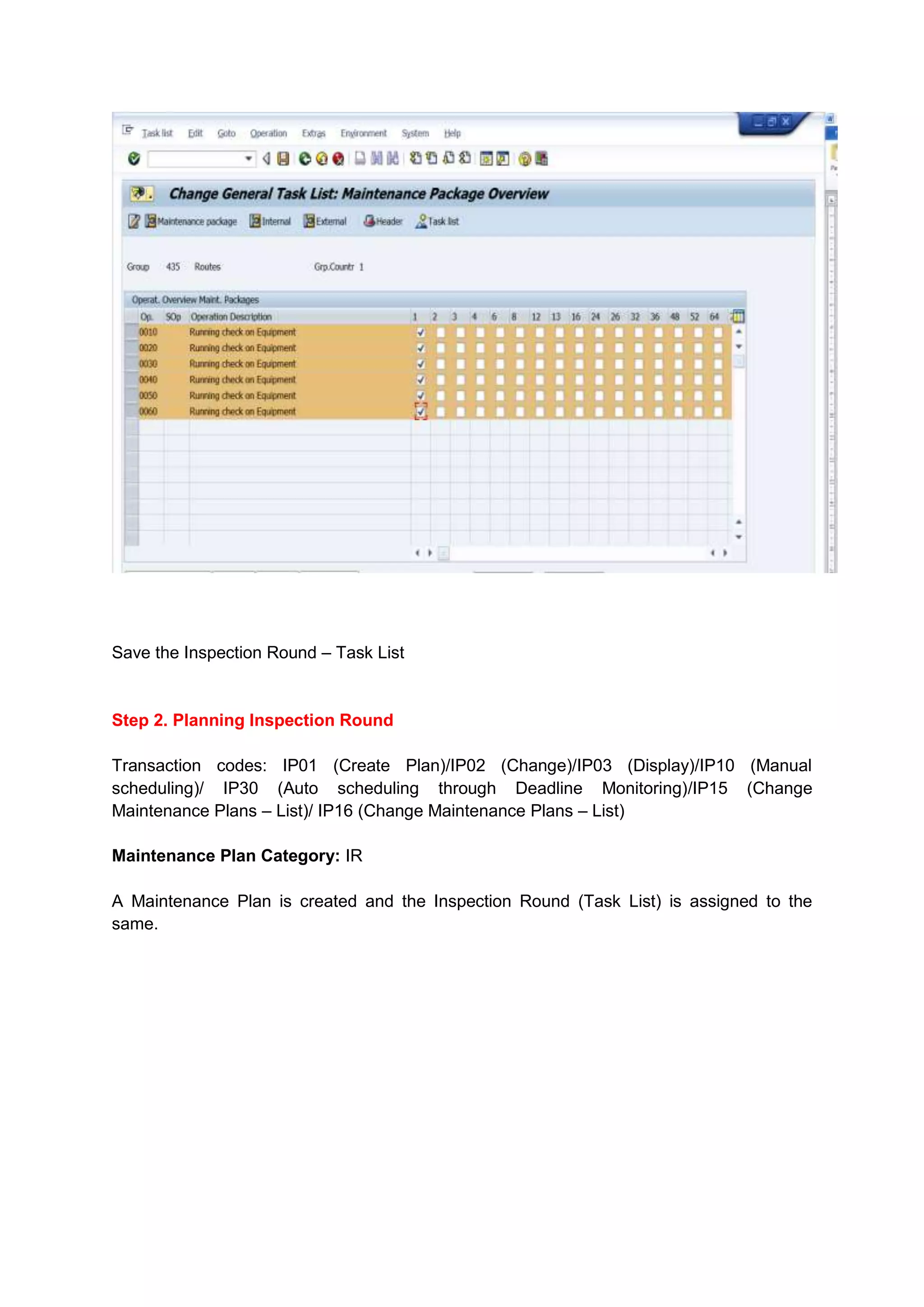 Save the Inspection Round – Task List


Step 2. Planning Inspection Round

Transaction codes: IP01 (Create Plan)/IP02 (Change)/IP03 (Display)/IP10 (Manual
scheduling)/ IP30 (Auto scheduling through Deadline Monitoring)/IP15 (Change
Maintenance Plans – List)/ IP16 (Change Maintenance Plans – List)

Maintenance Plan Category: IR

A Maintenance Plan is created and the Inspection Round (Task List) is assigned to the
same.
 