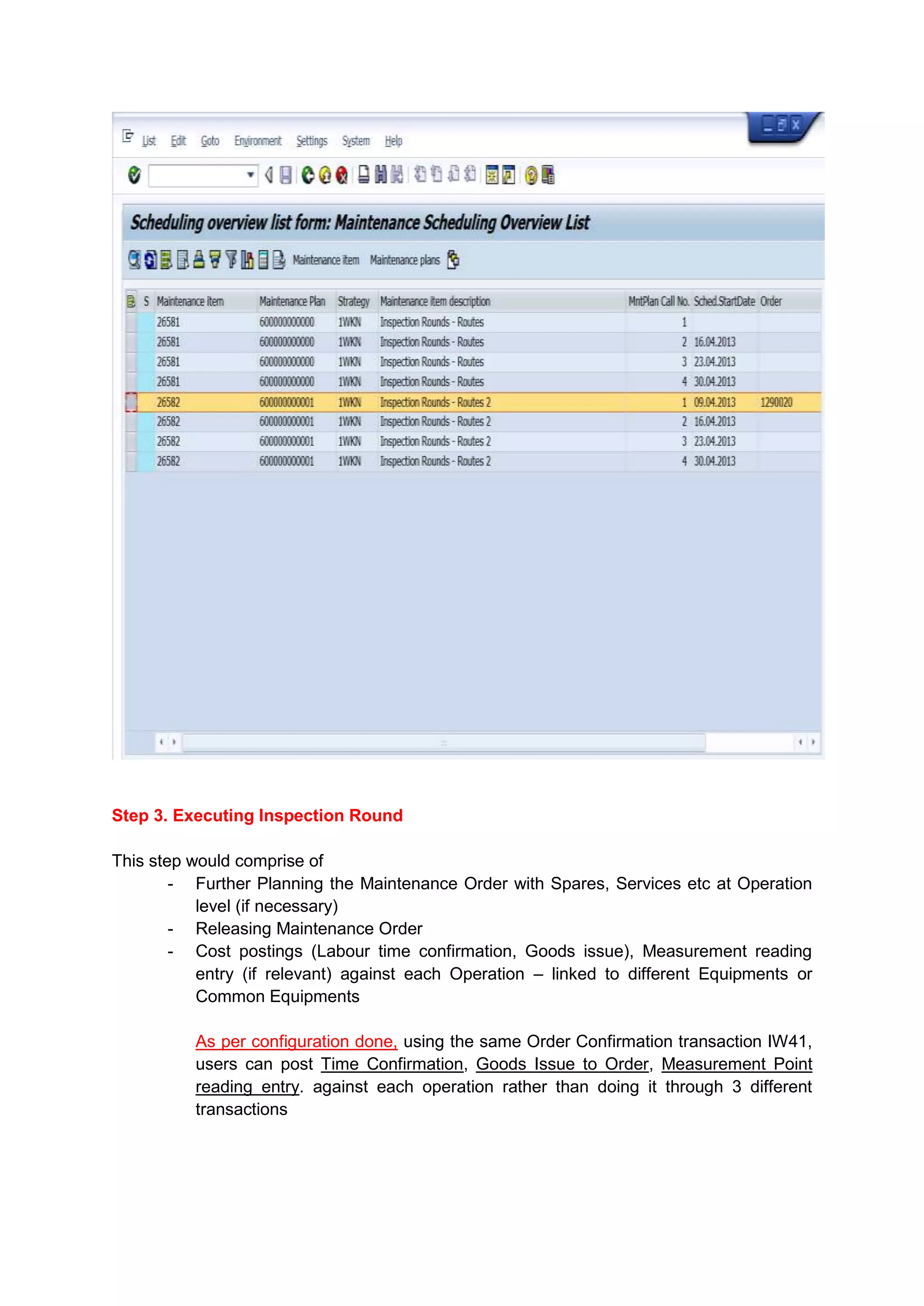 Step 3. Executing Inspection Round

This step would comprise of
        - Further Planning the Maintenance Order with Spares, Services etc at Operation
           level (if necessary)
        - Releasing Maintenance Order
        - Cost postings (Labour time confirmation, Goods issue), Measurement reading
           entry (if relevant) against each Operation – linked to different Equipments or
           Common Equipments

          As per configuration done, using the same Order Confirmation transaction IW41,
          users can post Time Confirmation, Goods Issue to Order, Measurement Point
          reading entry. against each operation rather than doing it through 3 different
          transactions
 