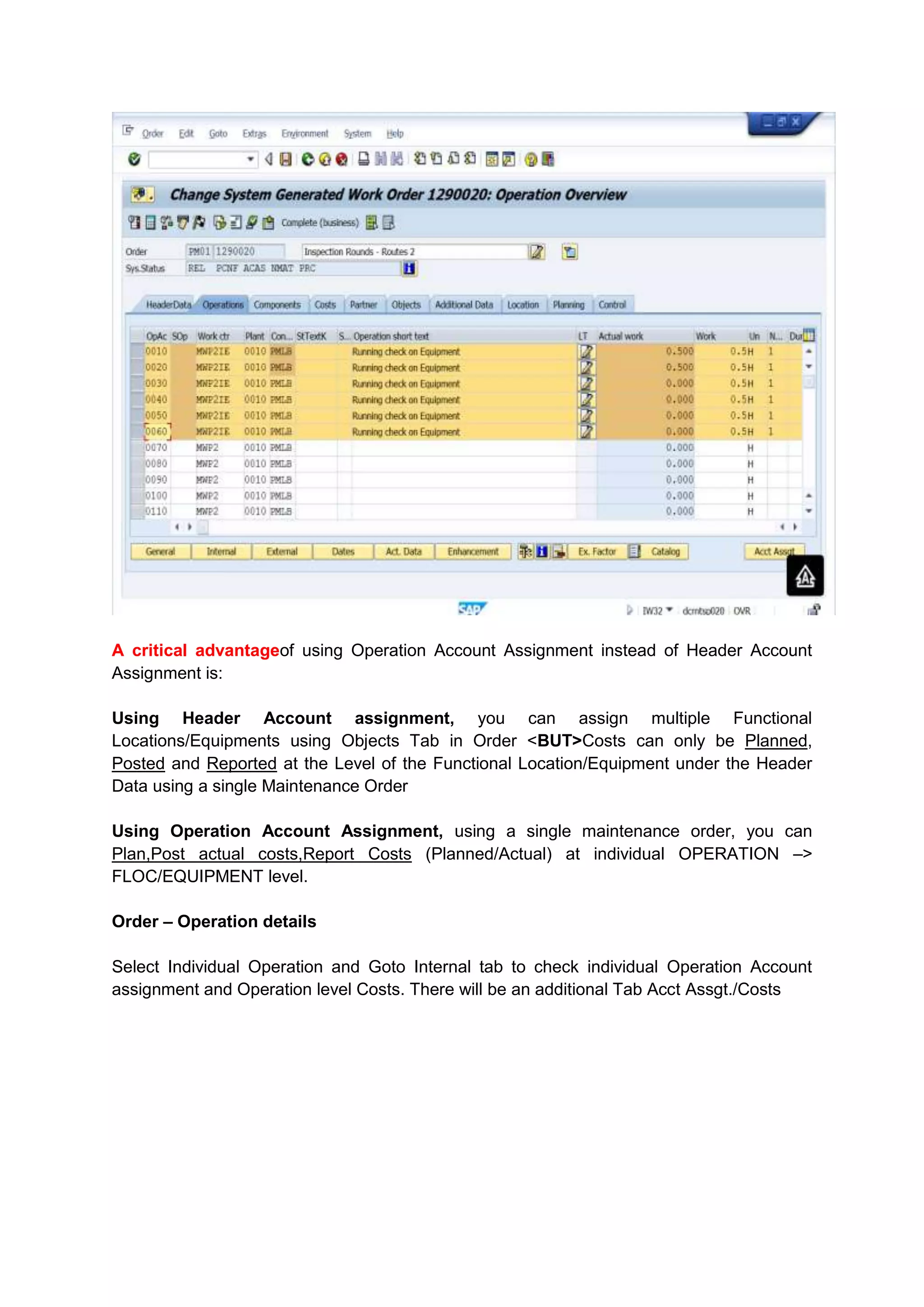A critical advantageof using Operation Account Assignment instead of Header Account
Assignment is:

Using Header Account assignment, you can assign multiple Functional
Locations/Equipments using Objects Tab in Order <BUT>Costs can only be Planned,
Posted and Reported at the Level of the Functional Location/Equipment under the Header
Data using a single Maintenance Order

Using Operation Account Assignment, using a single maintenance order, you can
Plan,Post actual costs,Report Costs (Planned/Actual) at individual OPERATION –>
FLOC/EQUIPMENT level.

Order – Operation details

Select Individual Operation and Goto Internal tab to check individual Operation Account
assignment and Operation level Costs. There will be an additional Tab Acct Assgt./Costs
 