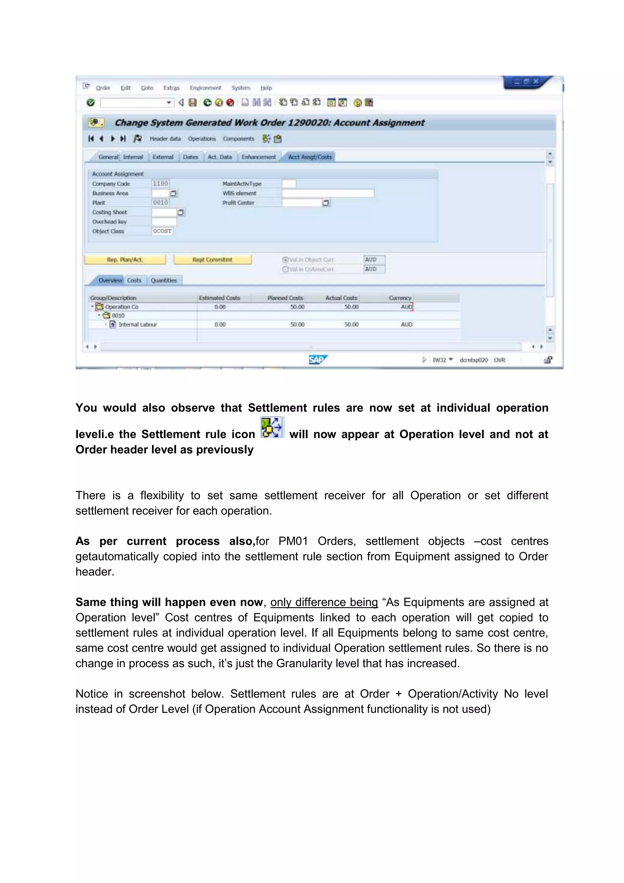 You would also observe that Settlement rules are now set at individual operation

leveli.e the Settlement rule icon         will now appear at Operation level and not at
Order header level as previously


There is a flexibility to set same settlement receiver for all Operation or set different
settlement receiver for each operation.

As per current process also,for PM01 Orders, settlement objects –cost centres
getautomatically copied into the settlement rule section from Equipment assigned to Order
header.

Same thing will happen even now, only difference being “As Equipments are assigned at
Operation level” Cost centres of Equipments linked to each operation will get copied to
settlement rules at individual operation level. If all Equipments belong to same cost centre,
same cost centre would get assigned to individual Operation settlement rules. So there is no
change in process as such, it’s just the Granularity level that has increased.

Notice in screenshot below. Settlement rules are at Order + Operation/Activity No level
instead of Order Level (if Operation Account Assignment functionality is not used)
 