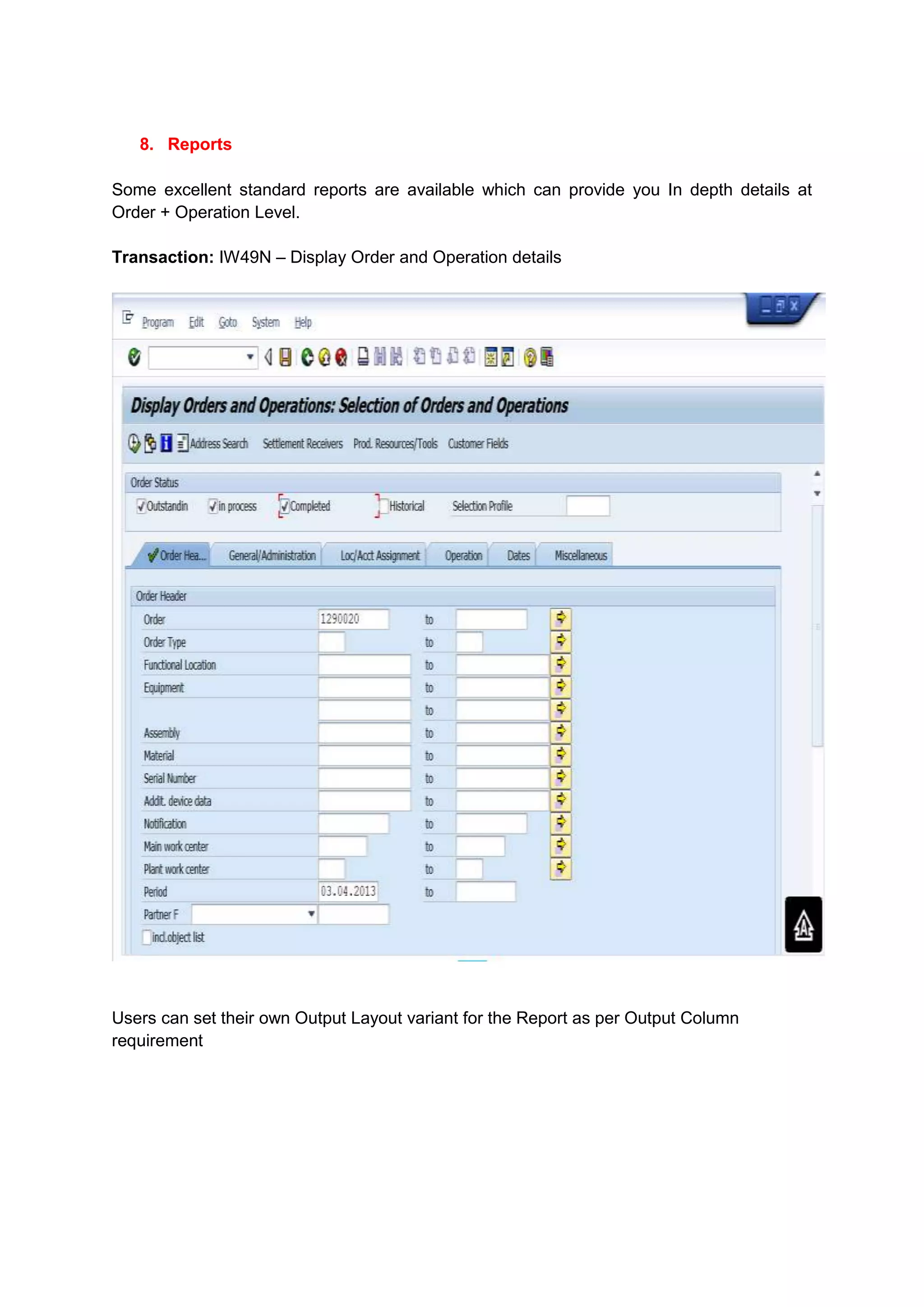 8. Reports

Some excellent standard reports are available which can provide you In depth details at
Order + Operation Level.

Transaction: IW49N – Display Order and Operation details




Users can set their own Output Layout variant for the Report as per Output Column
requirement
 
