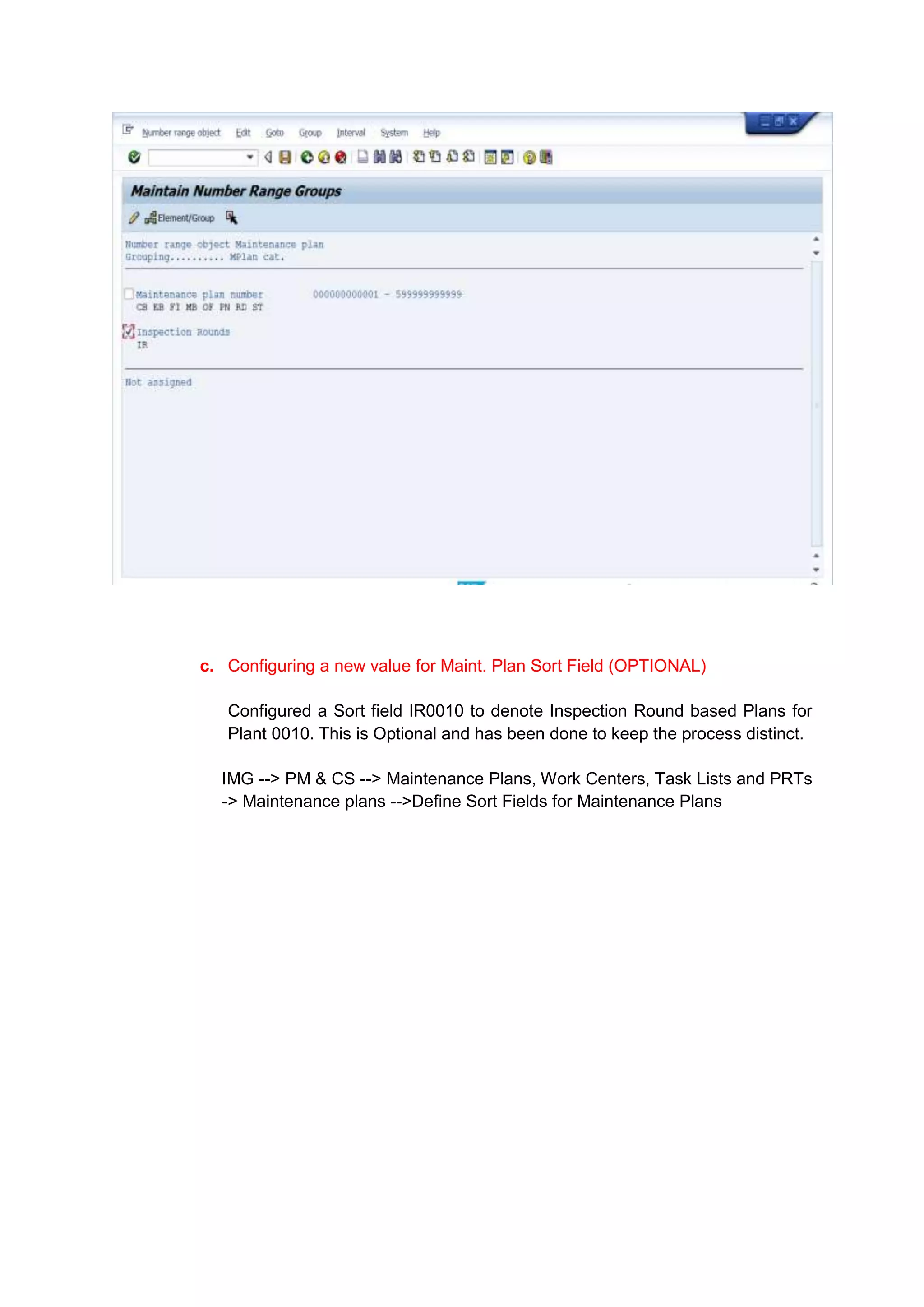 c. Configuring a new value for Maint. Plan Sort Field (OPTIONAL)

   Configured a Sort field IR0010 to denote Inspection Round based Plans for
   Plant 0010. This is Optional and has been done to keep the process distinct.

  IMG --> PM & CS --> Maintenance Plans, Work Centers, Task Lists and PRTs
  -> Maintenance plans -->Define Sort Fields for Maintenance Plans
 
