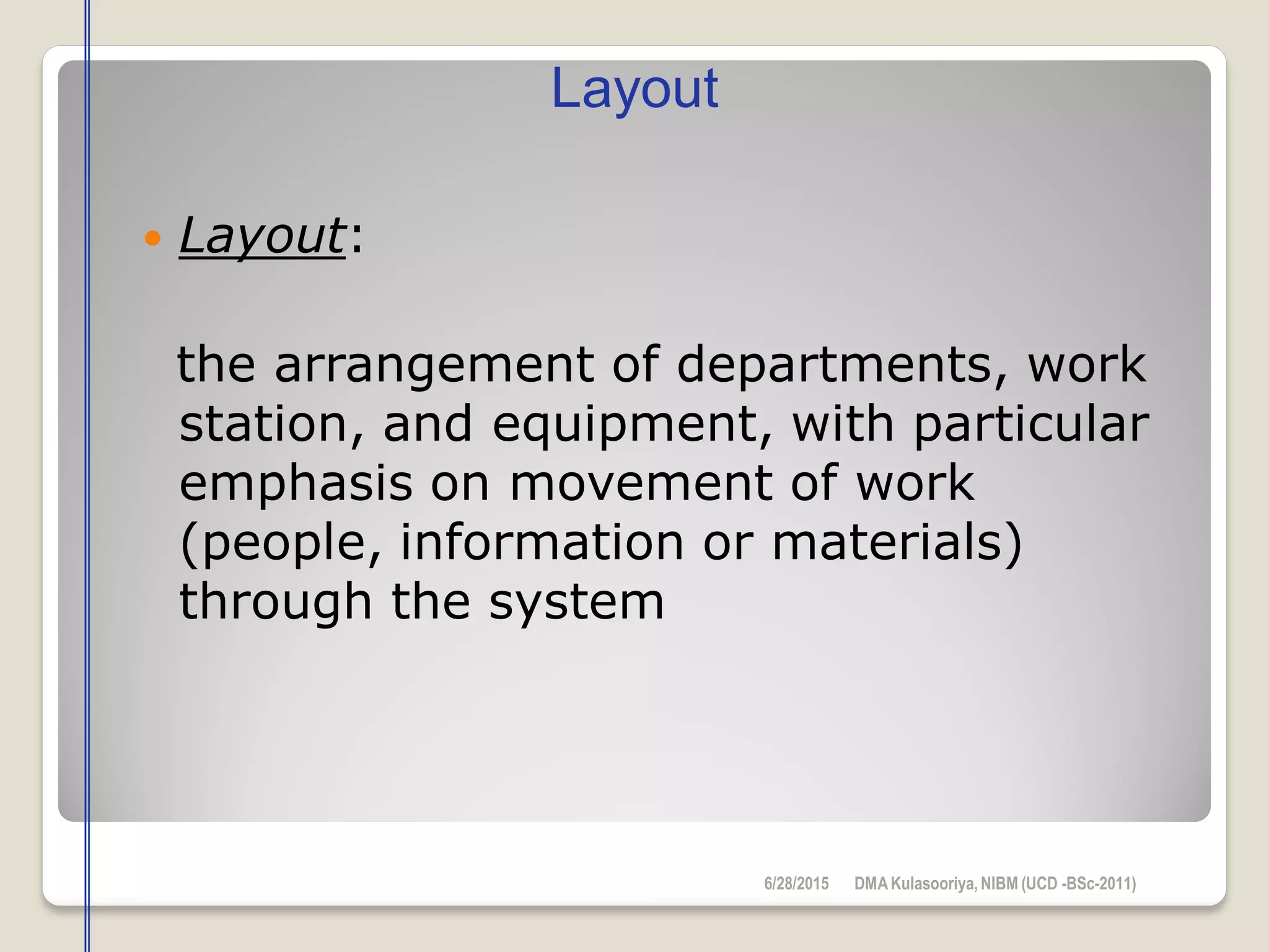  Layout:
the arrangement of departments, work
station, and equipment, with particular
emphasis on movement of work
(people, information or materials)
through the system
Layout
6/28/2015 DMAKulasooriya, NIBM (UCD -BSc-2011)
 