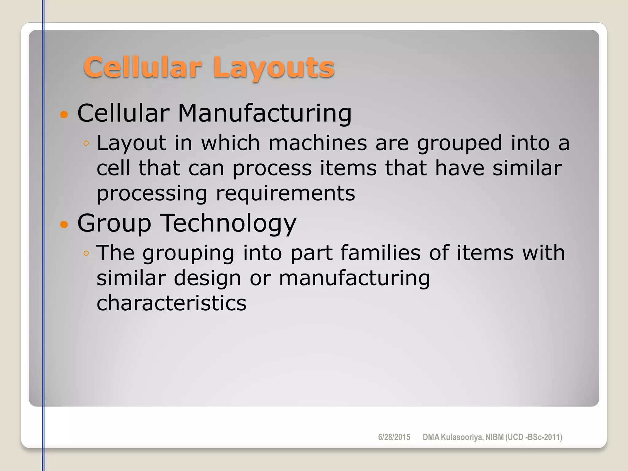 Cellular Layouts
 Cellular Manufacturing
◦ Layout in which machines are grouped into a
cell that can process items that have similar
processing requirements
 Group Technology
◦ The grouping into part families of items with
similar design or manufacturing
characteristics
6/28/2015 DMAKulasooriya, NIBM (UCD -BSc-2011)
 