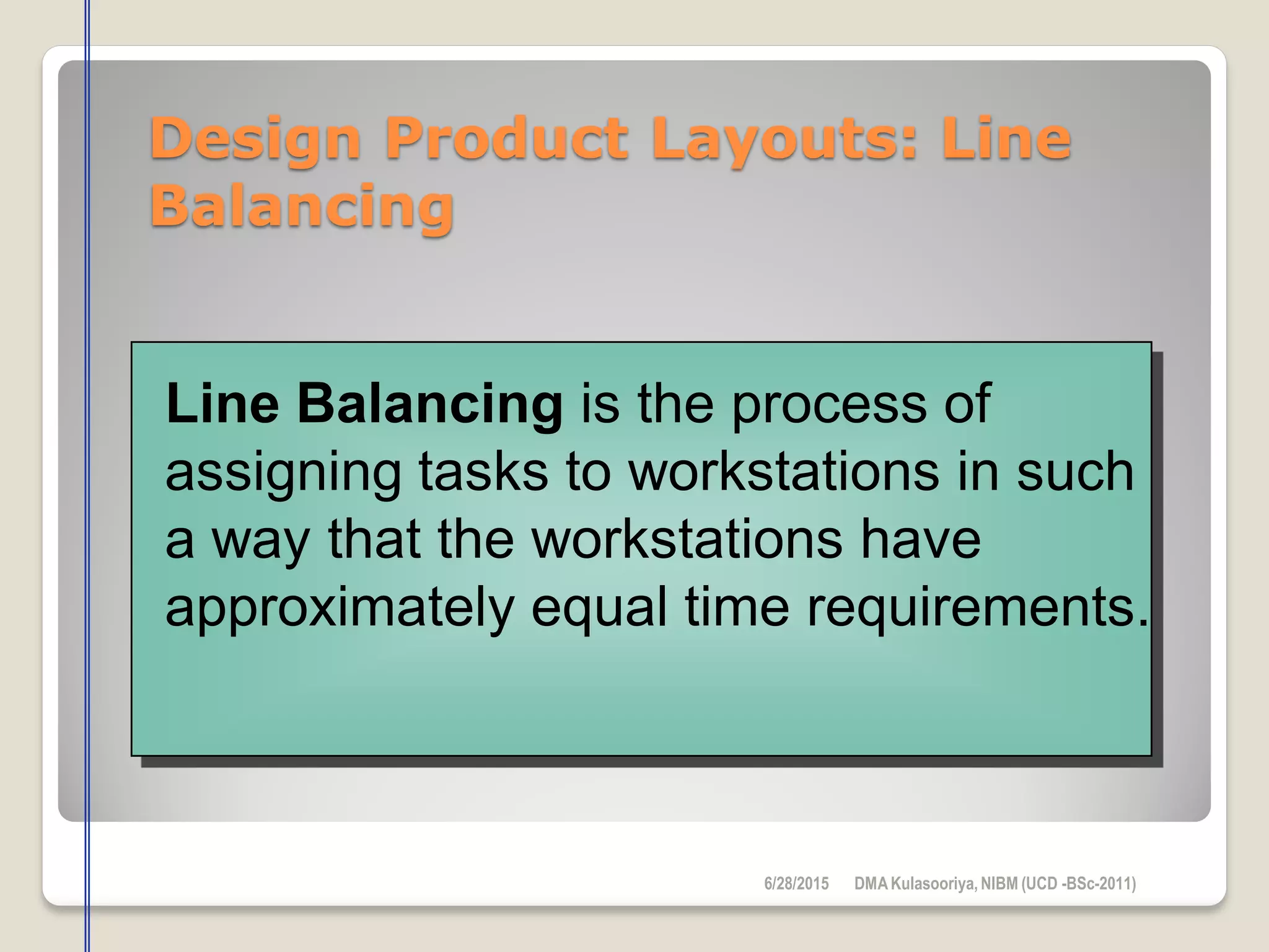 Design Product Layouts: Line
Balancing
Line Balancing is the process of
assigning tasks to workstations in such
a way that the workstations have
approximately equal time requirements.
6/28/2015 DMAKulasooriya, NIBM (UCD -BSc-2011)
 